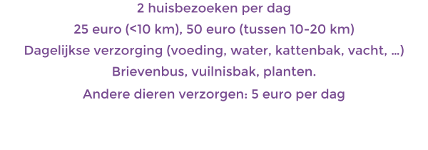1 huisbezoek per dag 25 euro (<10 km), 50 euro (tussen 10-20 km) Dagelijkse verzorging (voeding, water, kattenbak, vacht, ) Brievenbus, vuilnisbak, planten. Andere dieren verzorgen: 5 euro per dag